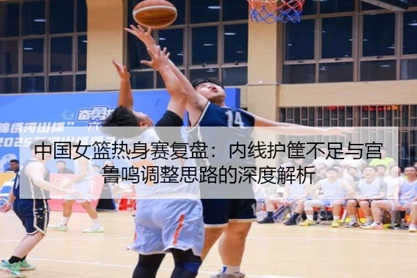 中国女篮热身赛复盘：内线护筐不足与宫鲁鸣调整思路的深度解析