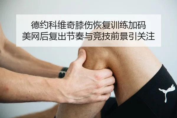 德约科维奇膝伤恢复训练加码 美网后复出节奏与竞技前景引关注